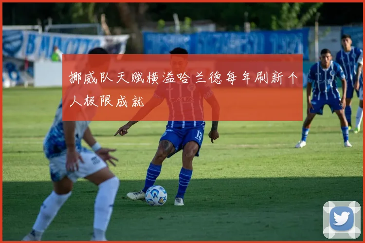 挪威队天赋横溢哈兰德每年刷新个人极限成就