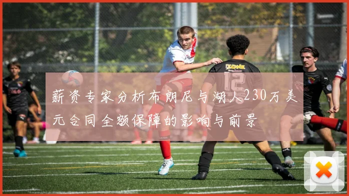 薪资专家分析布朗尼与湖人230万美元合同全额保障的影响与前景