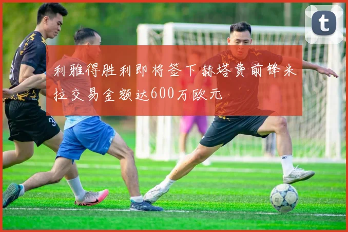 利雅得胜利即将签下赫塔费前锋米拉交易金额达600万欧元