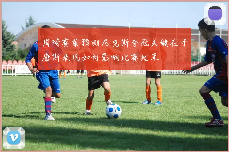周琦赛前预测尼克斯夺冠关键在于唐斯表现如何影响比赛结果
