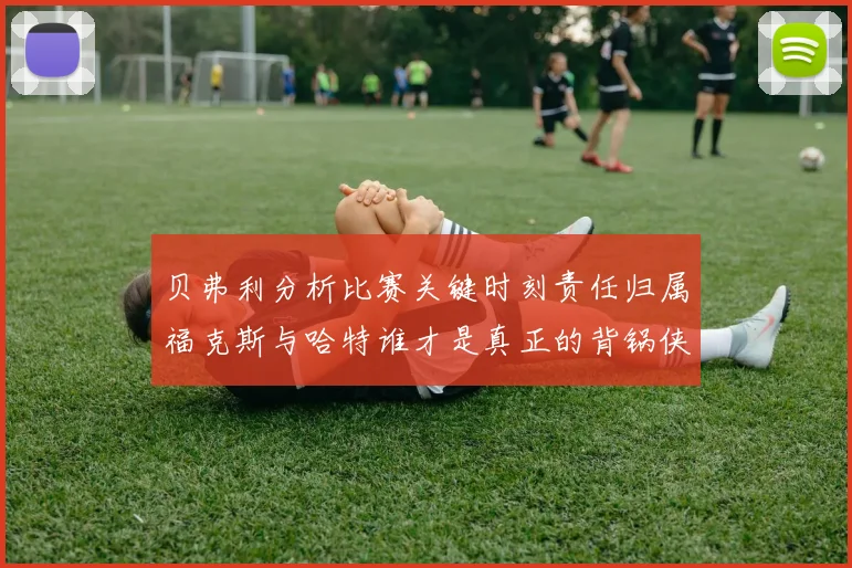 贝弗利分析比赛关键时刻责任归属福克斯与哈特谁才是真正的背锅侠
