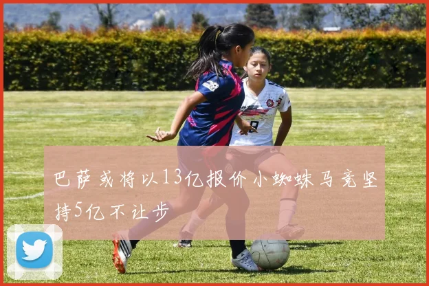 巴萨或将以13亿报价小蜘蛛马竞坚持5亿不让步