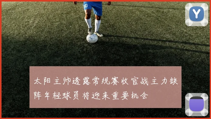 太阳主帅透露常规赛收官战主力缺阵年轻球员将迎来重要机会