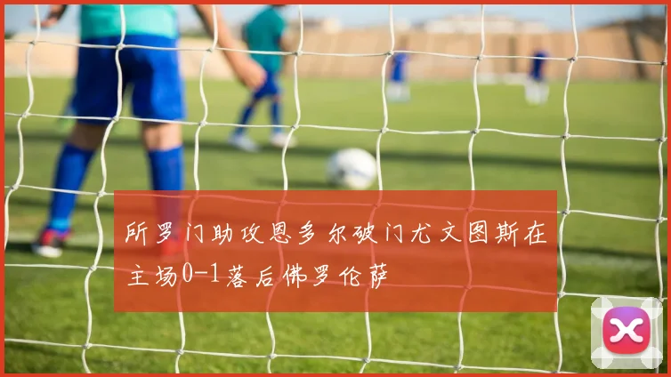所罗门助攻恩多尔破门尤文图斯在主场0-1落后佛罗伦萨