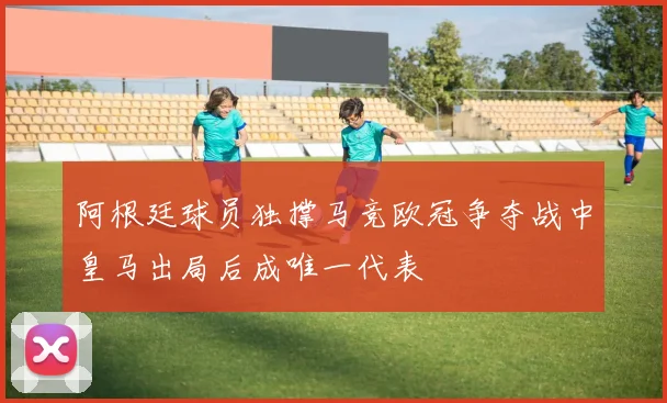 阿根廷球员独撑马竞欧冠争夺战中皇马出局后成唯一代表