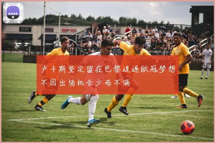卢卡斯坚定留在巴黎追逐欧冠梦想不因出场机会少而不满