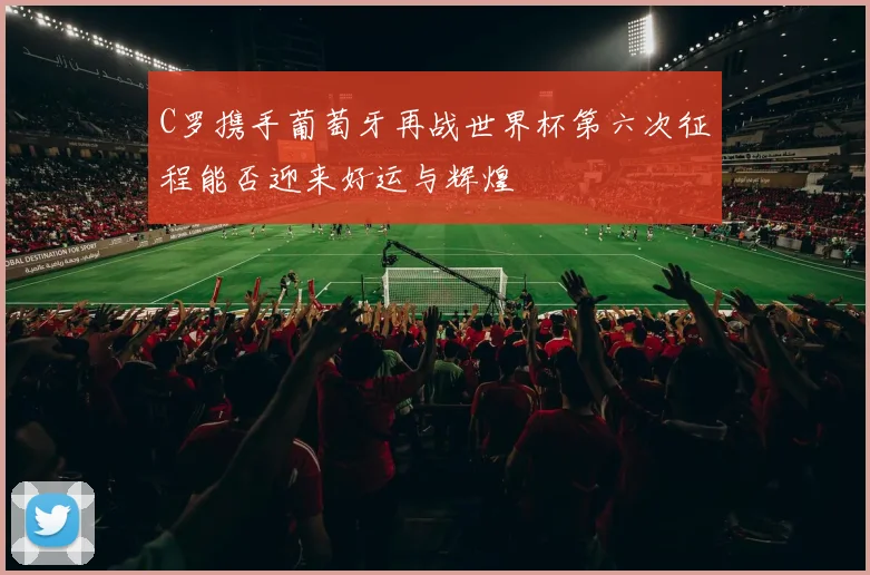 C罗携手葡萄牙再战世界杯第六次征程能否迎来好运与辉煌
