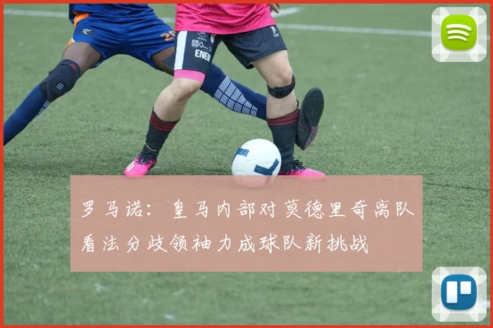罗马诺：皇马内部对莫德里奇离队看法分歧领袖力成球队新挑战