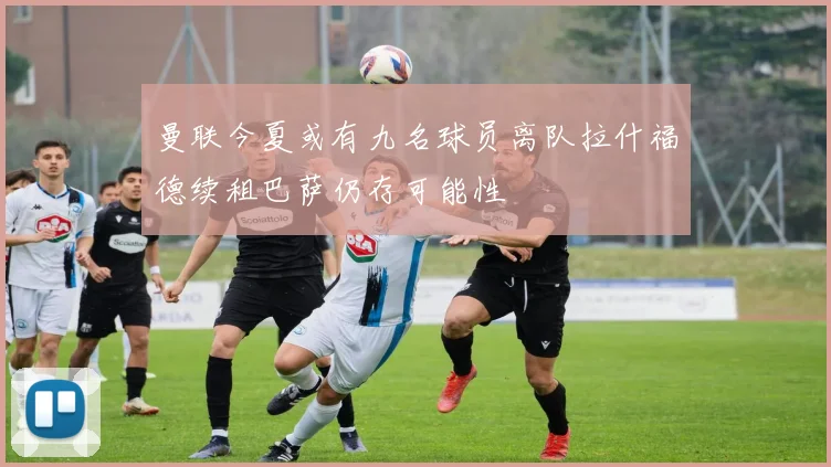 曼联今夏或有九名球员离队拉什福德续租巴萨仍存可能性