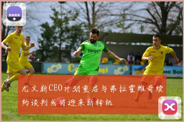 尤文新CEO计划重启与弗拉霍维奇续约谈判或将迎来新转机