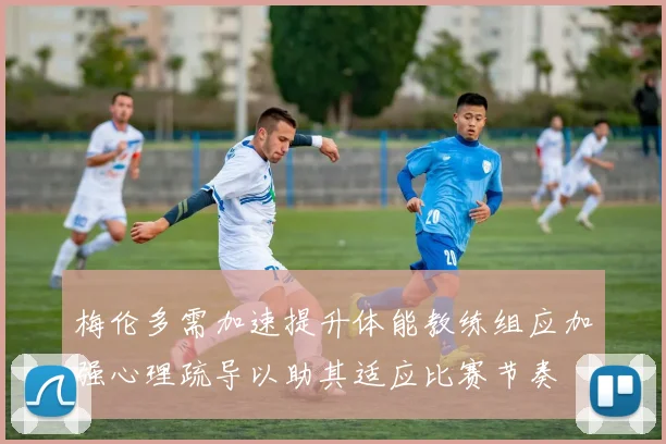 梅伦多需加速提升体能教练组应加强心理疏导以助其适应比赛节奏