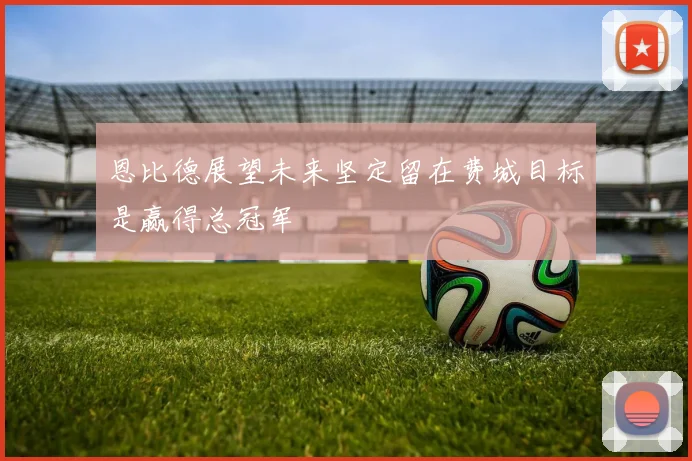 恩比德展望未来坚定留在费城目标是赢得总冠军