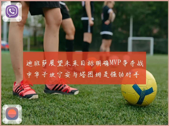 迪班萨展望未来目标明确MVP争夺战中华子坎宁安与塔图姆是强劲对手