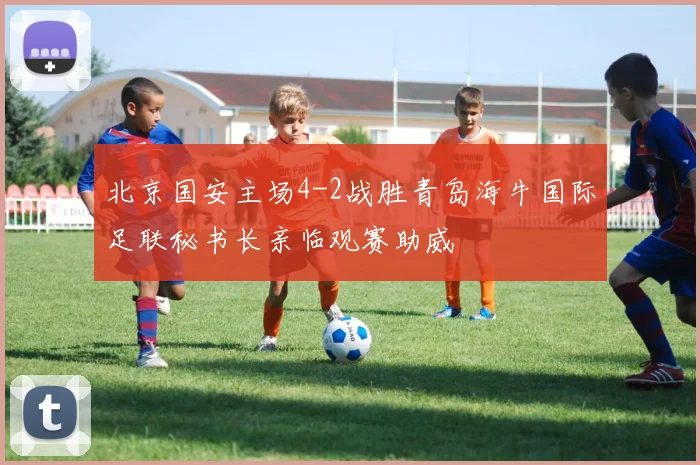 北京国安主场4-2战胜青岛海牛国际足联秘书长亲临观赛助威